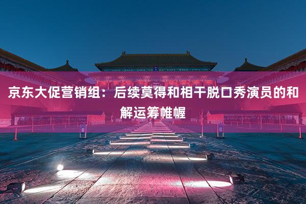 京东大促营销组：后续莫得和相干脱口秀演员的和解运筹帷幄
