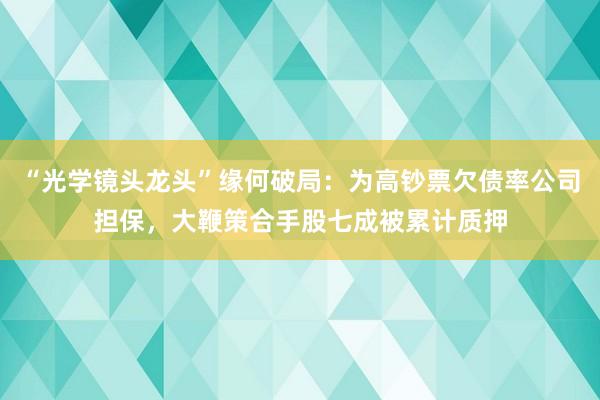 “光学镜头龙头”缘何破局：为高钞票欠债率公司担保，大鞭策合手股七成被累计质押