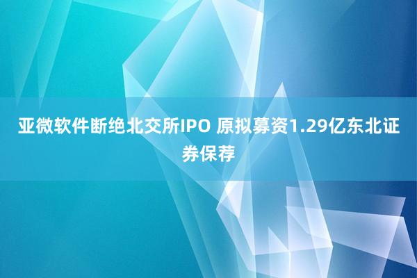 亚微软件断绝北交所IPO 原拟募资1.29亿东北证券保荐