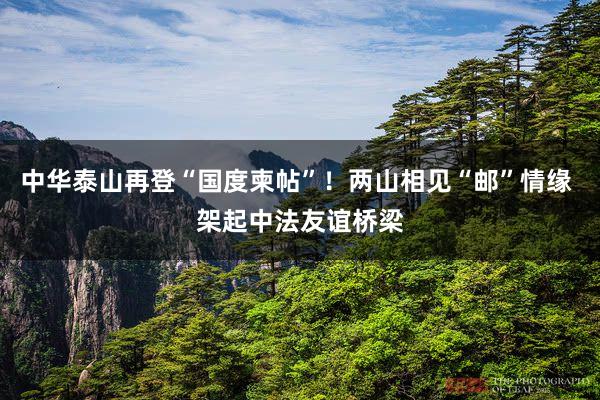 中华泰山再登“国度柬帖”！两山相见“邮”情缘 架起中法友谊桥梁