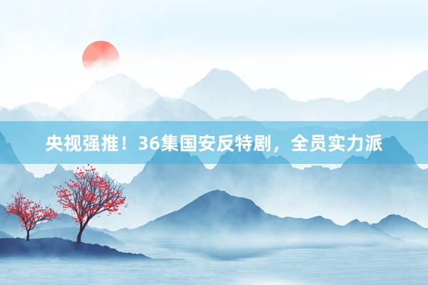 央视强推！36集国安反特剧，全员实力派