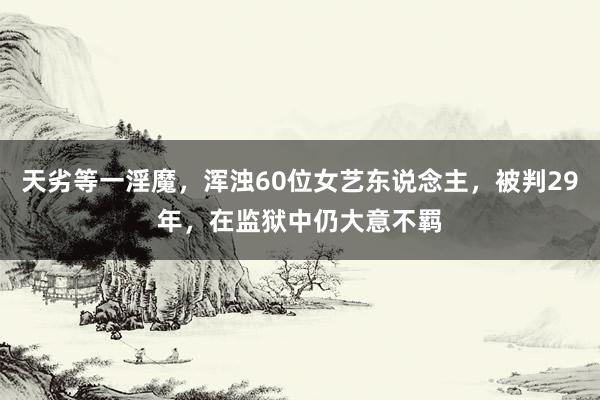 天劣等一淫魔，浑浊60位女艺东说念主，被判29年，在监狱中仍大意不羁