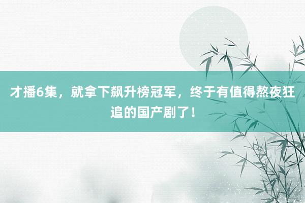 才播6集，就拿下飙升榜冠军，终于有值得熬夜狂追的国产剧了！