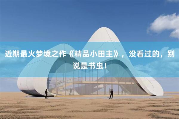 近期最火梦境之作《精品小田主》，没看过的，别说是书虫！