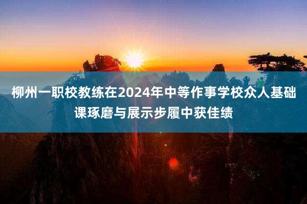 柳州一职校教练在2024年中等作事学校众人基础课琢磨与展示步履中获佳绩