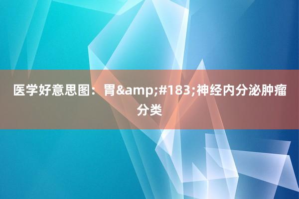 医学好意思图：胃&#183;神经内分泌肿瘤分类