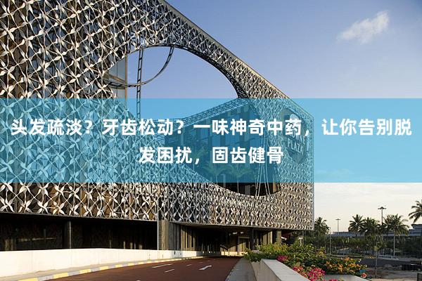 头发疏淡？牙齿松动？一味神奇中药，让你告别脱发困扰，固齿健骨