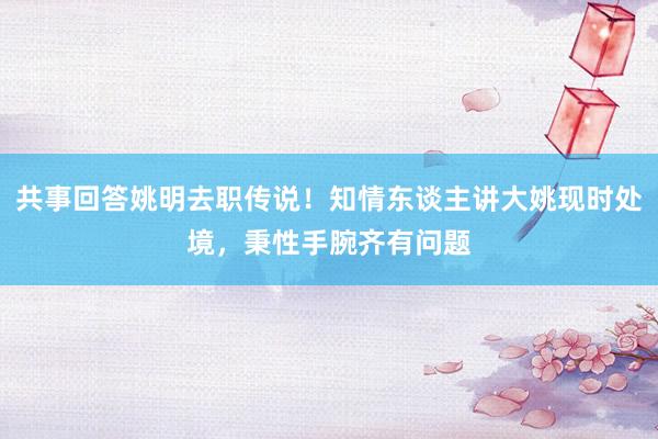 共事回答姚明去职传说！知情东谈主讲大姚现时处境，秉性手腕齐有问题