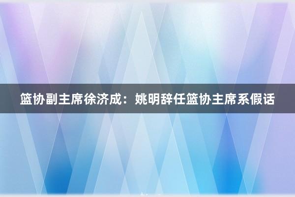 篮协副主席徐济成：姚明辞任篮协主席系假话