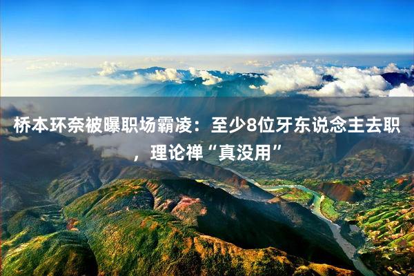 桥本环奈被曝职场霸凌：至少8位牙东说念主去职，理论禅“真没用”