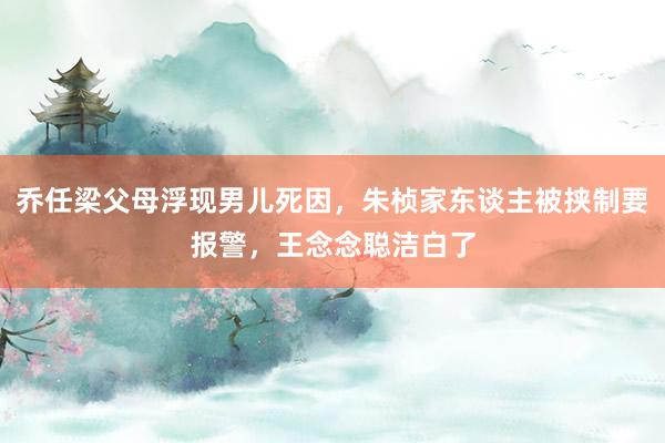 乔任梁父母浮现男儿死因，朱桢家东谈主被挟制要报警，王念念聪洁白了