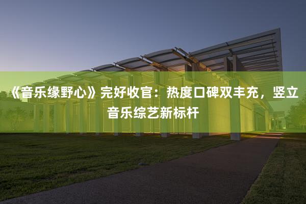 《音乐缘野心》完好收官：热度口碑双丰充，竖立音乐综艺新标杆