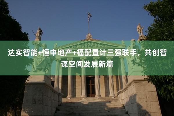 达实智能+恒申地产+福配置计三强联手，共创智谋空间发展新篇