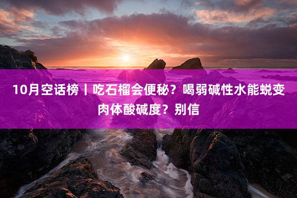 10月空话榜丨吃石榴会便秘？喝弱碱性水能蜕变肉体酸碱度？别信
