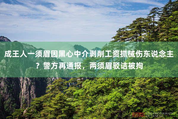 成王人一须眉因黑心中介剥削工资抓械伤东说念主？警方再通报，两须眉驳诘被拘