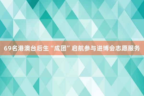 69名港澳台后生“成团”启航参与进博会志愿服务