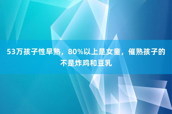53万孩子性早熟，80%以上是女童，催熟孩子的不是炸鸡和豆乳