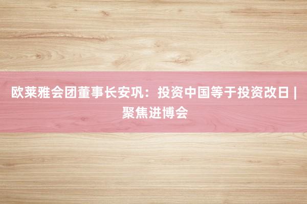 欧莱雅会团董事长安巩：投资中国等于投资改日 | 聚焦进博会