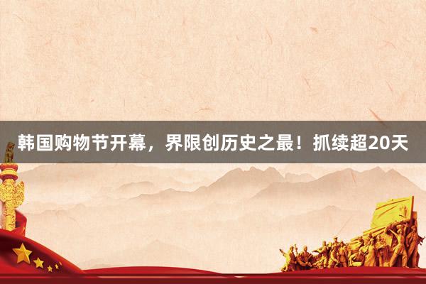 韩国购物节开幕，界限创历史之最！抓续超20天