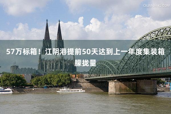 57万标箱！江阴港提前50天达到上一年度集装箱朦拢量
