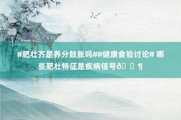 #肥壮齐是养分鼓胀吗##健康食验讨论# 哪些肥壮特征是疾病信号📶