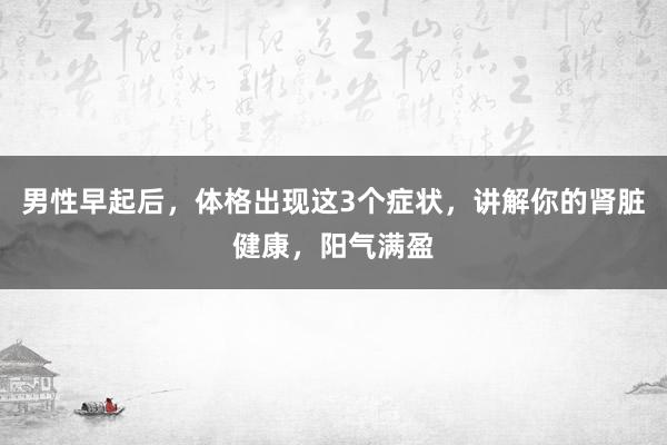 男性早起后，体格出现这3个症状，讲解你的肾脏健康，阳气满盈