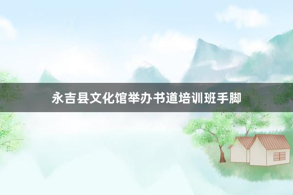 永吉县文化馆举办书道培训班手脚