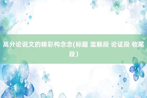 高分论说文的精彩构念念(标题 滥觞段 论证段 收尾段）