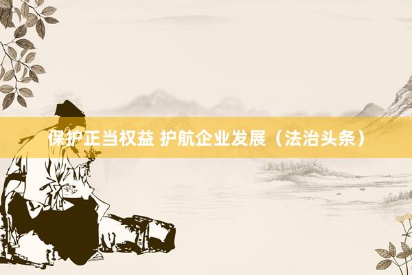 保护正当权益 护航企业发展（法治头条）