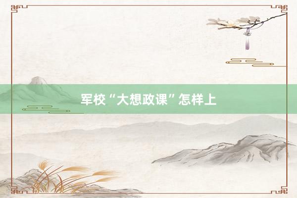 军校“大想政课”怎样上