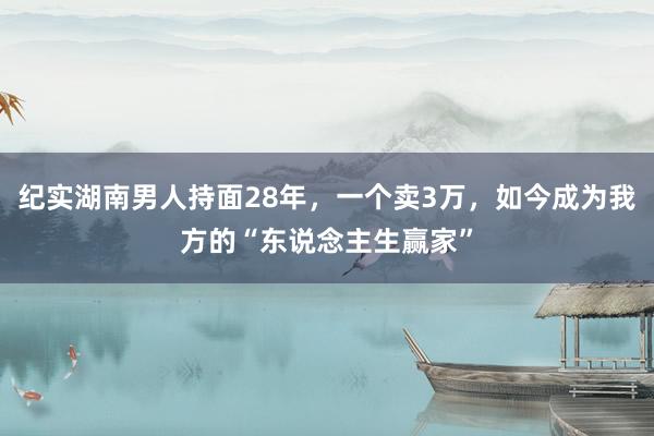 纪实湖南男人持面28年，一个卖3万，如今成为我方的“东说念主生赢家”