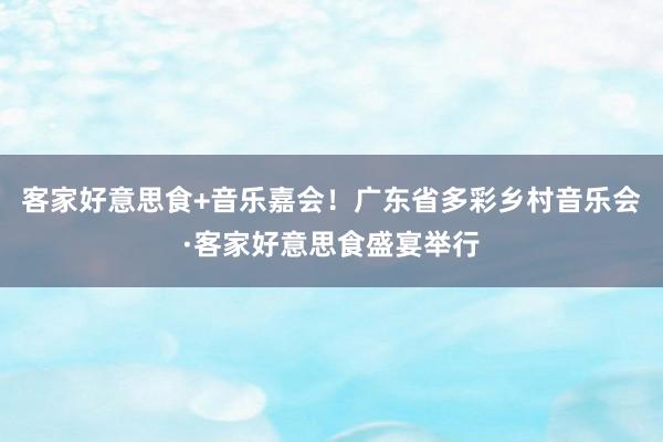 客家好意思食+音乐嘉会！广东省多彩乡村音乐会·客家好意思食盛宴举行
