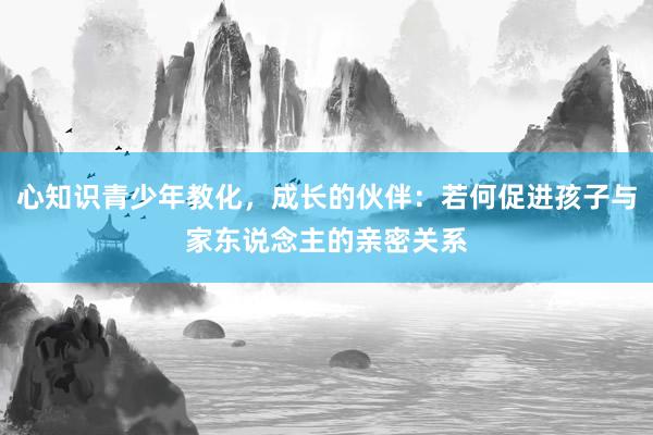 心知识青少年教化，成长的伙伴：若何促进孩子与家东说念主的亲密关系