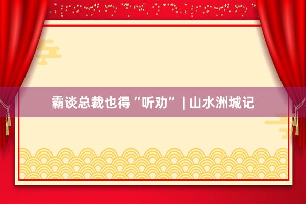 霸谈总裁也得“听劝” | 山水洲城记