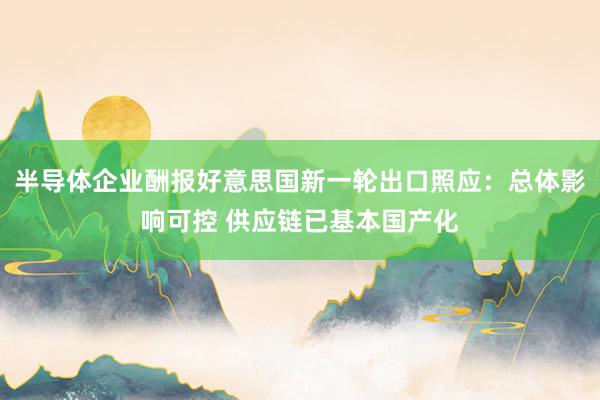 半导体企业酬报好意思国新一轮出口照应：总体影响可控 供应链已基本国产化