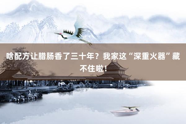 啥配方让腊肠香了三十年？我家这“深重火器”藏不住啦！