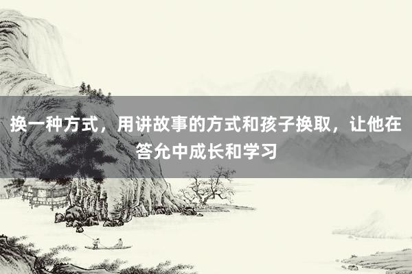 换一种方式，用讲故事的方式和孩子换取，让他在答允中成长和学习