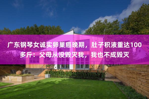广东钢琴女诚实卵巢癌晚期，肚子积液重达100多斤：父母从没毁灭我，我也不成毁灭