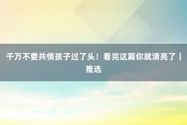 千万不要共情孩子过了头！看完这篇你就清亮了｜推选