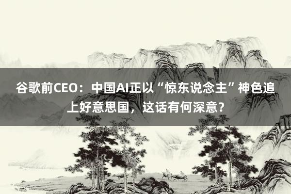 谷歌前CEO：中国AI正以“惊东说念主”神色追上好意思国，这话有何深意？