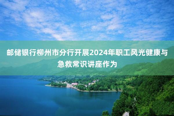 邮储银行柳州市分行开展2024年职工风光健康与急救常识讲座作为