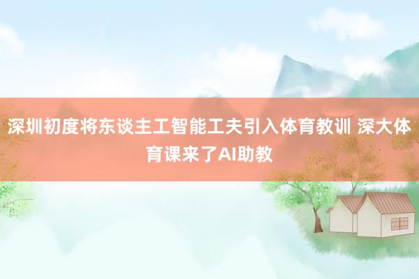 深圳初度将东谈主工智能工夫引入体育教训 深大体育课来了AI助教